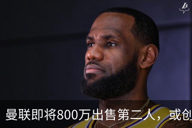 曼联即将800万出售第二人，或创联赛纪录！拉爵甩卖小妖赚纯利润