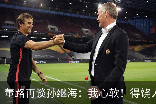董路再谈孙继海：我心软！得饶人处且饶人 不会说他那边是马戏团